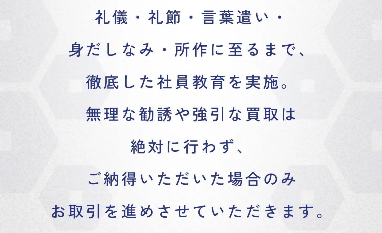 社員教育方針 礼儀・礼節・言葉遣い・身だしなみ・所作に至るまで、徹底した社員教育を実施。無理な勧誘や強引な買取は絶対に行わず、ご納得いただいた場合のみお取引を進めさせていただきます。