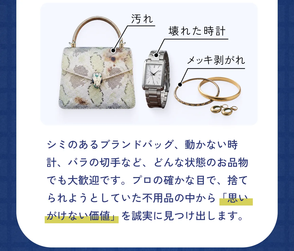 汚れ／壊れた時計／メッキ剥がれ。シミのあるブランドバッグ、動かない時計、バラの切手など、どんな状態のお品物でも大歓迎です。プロの確かな目で、捨てられようとしていた不用品の中から「思いがけない価値」を誠実に見つけ出します。
