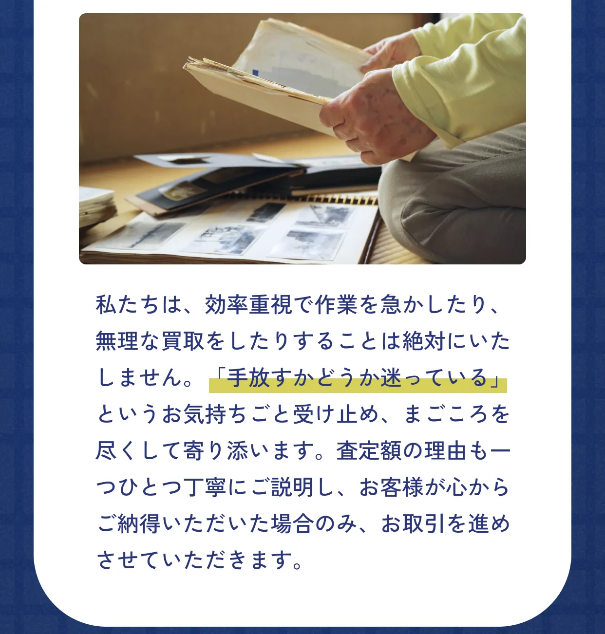 私たちは、効率重視で作業を急かしたり、無理な買取をしたりすることは絶対にいたしません。「手放すかどうか迷っている」というお気持ちごと受け止め、まごころを尽くして寄り添います。査定額の理由も一つひとつ丁寧にご説明し、お客様が心からご納得いただいた場合のみ、お取引を進めさせていただきます。