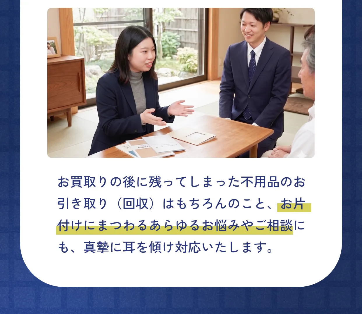お買取りの後に残ってしまった不用品のお引き取り（回収）はもちろんのこと、お片付けにまつわるあらゆるお悩みやご相談にも、真摯に耳を傾け対応いたします。