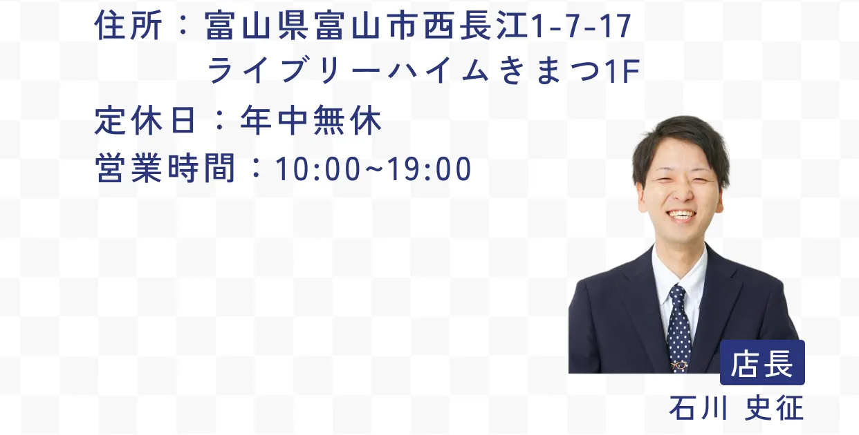 住所：富山県富山市西長江1-7-17 ライブリーハイムきまつ1F 定休日：年中無休 営業時間：10:00~19:00 店長 石川 史征