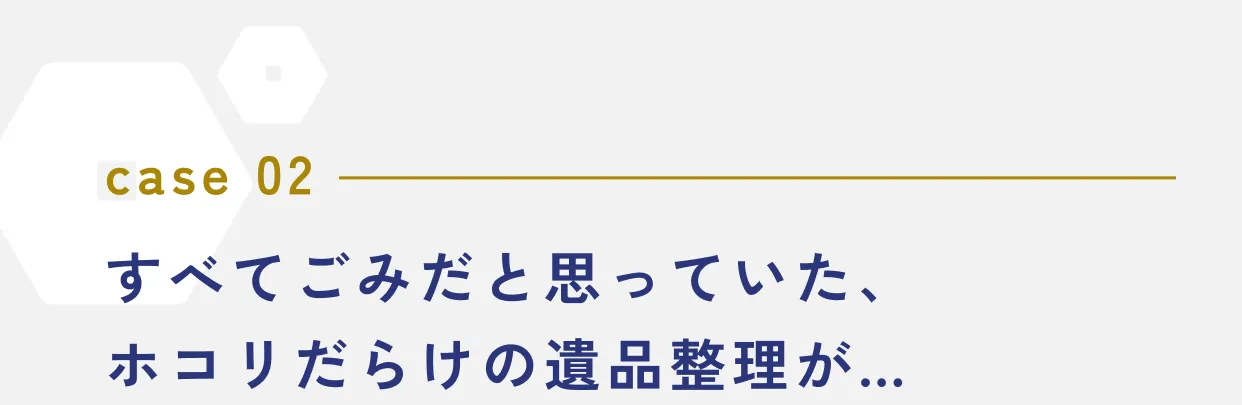 case 02 すべてごみだと思っていた、ホコリだらけの遺品整理が…