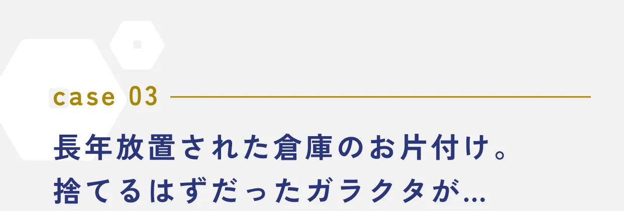 case 03 長年放置された倉庫のお片付け。捨てるはずだったガラクタが…