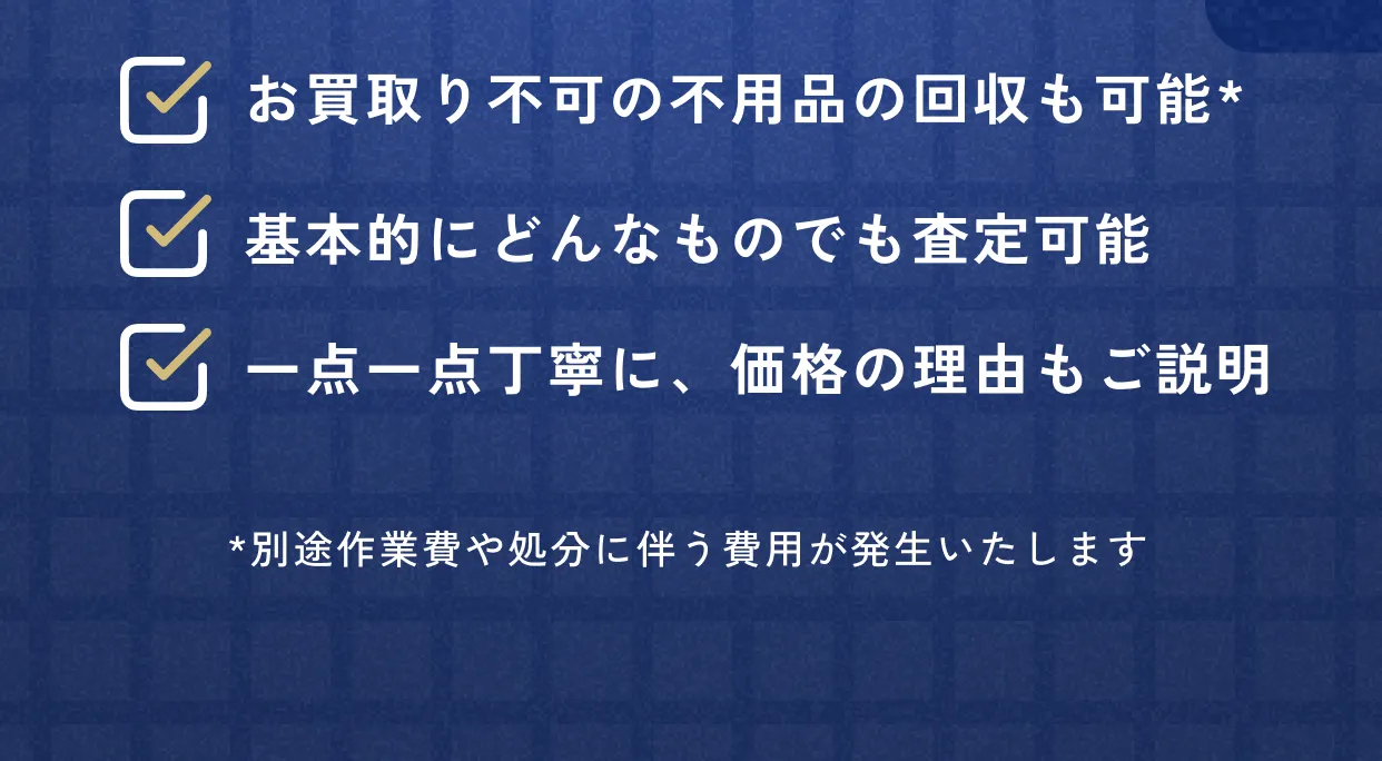 お買取り不可の不用品の回収も可能 基本的にどんなものでも査定可能 一点一点丁寧に、価格の理由もご説明 *別途作業費や処分に伴う費用が発生いたします